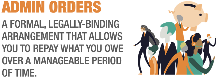 ADMIN ORDERS A FORMAL, LEGALLY-BINDING ARRANGEMENT THAT ALLOWS YOU TO REPAY WHAT YOU OWE OVER A MANAGEABLE PERIOD OF TIME.